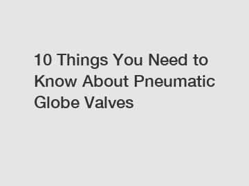 10 Things You Need to Know About Pneumatic Globe Valves