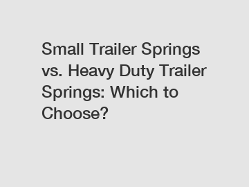 Small Trailer Springs vs. Heavy Duty Trailer Springs: Which to Choose?
