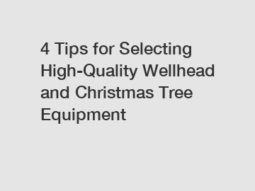 4 Tips for Selecting High-Quality Wellhead and Christmas Tree Equipment