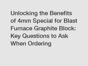 Unlocking the Benefits of 4mm Special for Blast Furnace Graphite Block: Key Questions to Ask When Ordering