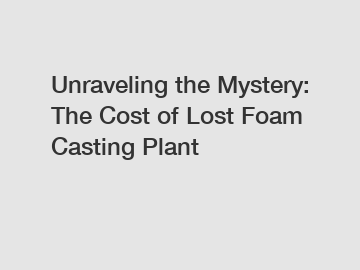 Unraveling the Mystery: The Cost of Lost Foam Casting Plant