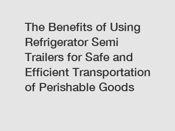 The Benefits of Using Refrigerator Semi Trailers for Safe and Efficient Transportation of Perishable Goods