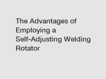 The Advantages of Employing a Self-Adjusting Welding Rotator