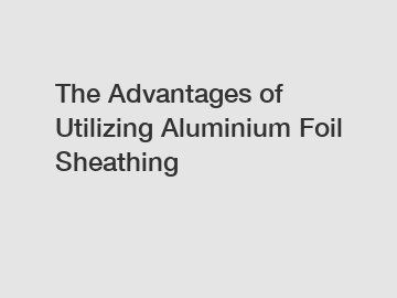 The Advantages of Utilizing Aluminium Foil Sheathing