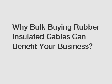 Why Bulk Buying Rubber Insulated Cables Can Benefit Your Business?