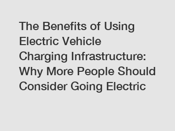 The Benefits of Using Electric Vehicle Charging Infrastructure: Why More People Should Consider Going Electric