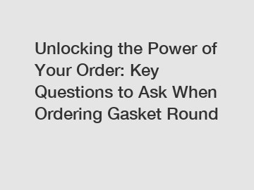 Unlocking the Power of Your Order: Key Questions to Ask When Ordering Gasket Round