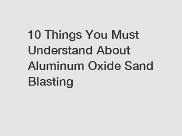 10 Things You Must Understand About Aluminum Oxide Sand Blasting