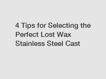 4 Tips for Selecting the Perfect Lost Wax Stainless Steel Cast