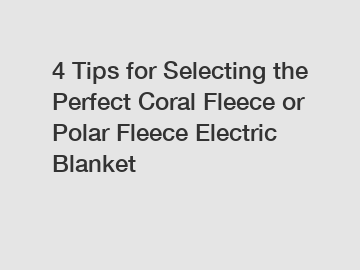 4 Tips for Selecting the Perfect Coral Fleece or Polar Fleece Electric Blanket