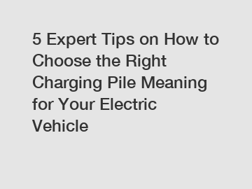 5 Expert Tips on How to Choose the Right Charging Pile Meaning for Your Electric Vehicle