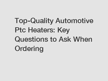 Top-Quality Automotive Ptc Heaters: Key Questions to Ask When Ordering