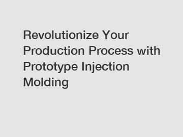 Revolutionize Your Production Process with Prototype Injection Molding