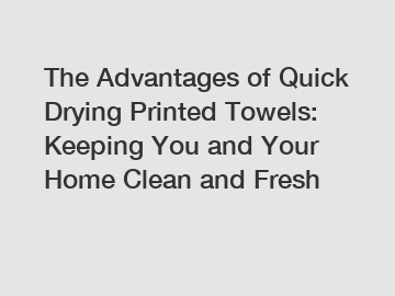 The Advantages of Quick Drying Printed Towels: Keeping You and Your Home Clean and Fresh