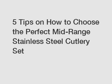 5 Tips on How to Choose the Perfect Mid-Range Stainless Steel Cutlery Set