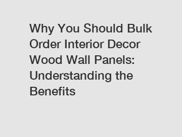 Why You Should Bulk Order Interior Decor Wood Wall Panels: Understanding the Benefits