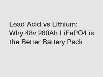 Lead Acid vs Lithium: Why 48v 280Ah LiFePO4 is the Better Battery Pack
