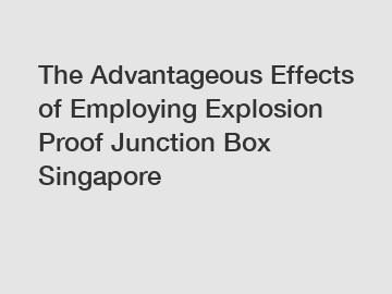 The Advantageous Effects of Employing Explosion Proof Junction Box Singapore