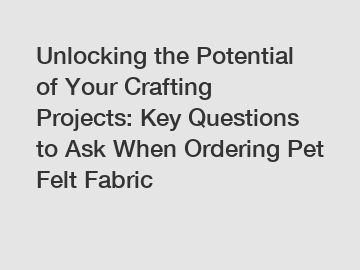 Unlocking the Potential of Your Crafting Projects: Key Questions to Ask When Ordering Pet Felt Fabric