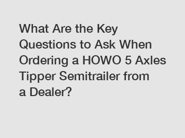 What Are the Key Questions to Ask When Ordering a HOWO 5 Axles Tipper Semitrailer from a Dealer?