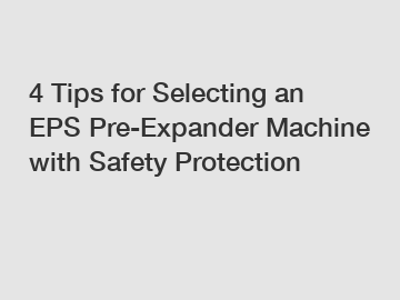 4 Tips for Selecting an EPS Pre-Expander Machine with Safety Protection
