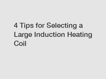 4 Tips for Selecting a Large Induction Heating Coil