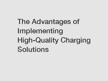 The Advantages of Implementing High-Quality Charging Solutions