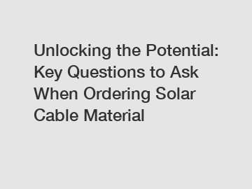 Unlocking the Potential: Key Questions to Ask When Ordering Solar Cable Material