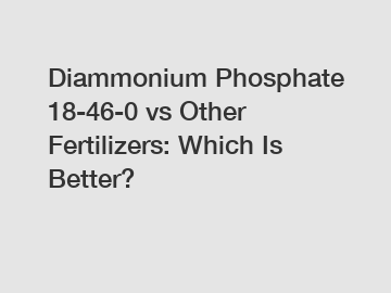 Diammonium Phosphate 18-46-0 vs Other Fertilizers: Which Is Better?