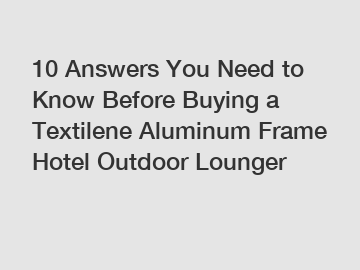 10 Answers You Need to Know Before Buying a Textilene Aluminum Frame Hotel Outdoor Lounger