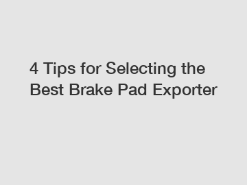 4 Tips for Selecting the Best Brake Pad Exporter