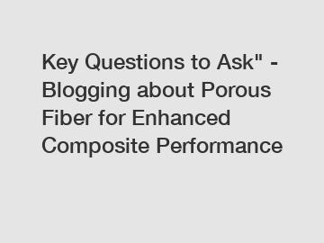 Key Questions to Ask" - Blogging about Porous Fiber for Enhanced Composite Performance