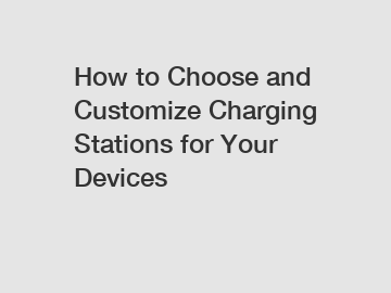 How to Choose and Customize Charging Stations for Your Devices