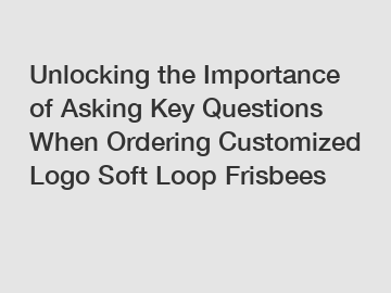 Unlocking the Importance of Asking Key Questions When Ordering Customized Logo Soft Loop Frisbees