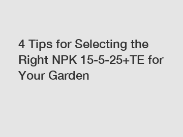 4 Tips for Selecting the Right NPK 15-5-25+TE for Your Garden