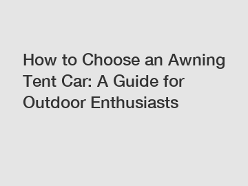 How to Choose an Awning Tent Car: A Guide for Outdoor Enthusiasts