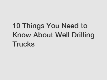 10 Things You Need to Know About Well Drilling Trucks