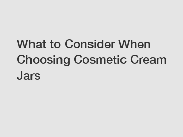 What to Consider When Choosing Cosmetic Cream Jars