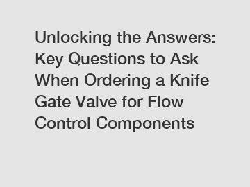 Unlocking the Answers: Key Questions to Ask When Ordering a Knife Gate Valve for Flow Control Components