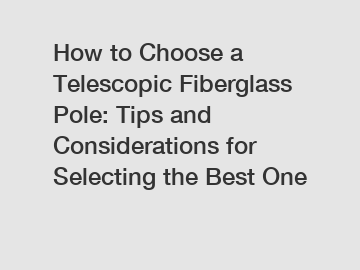 How to Choose a Telescopic Fiberglass Pole: Tips and Considerations for Selecting the Best One