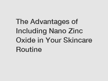 The Advantages of Including Nano Zinc Oxide in Your Skincare Routine