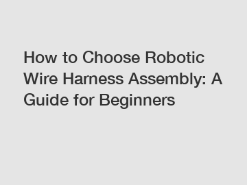 How to Choose Robotic Wire Harness Assembly: A Guide for Beginners