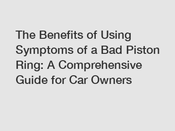 The Benefits of Using Symptoms of a Bad Piston Ring: A Comprehensive Guide for Car Owners