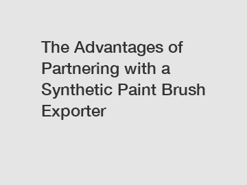 The Advantages of Partnering with a Synthetic Paint Brush Exporter