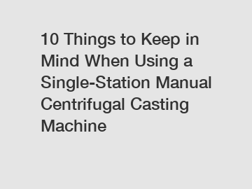 10 Things to Keep in Mind When Using a Single-Station Manual Centrifugal Casting Machine