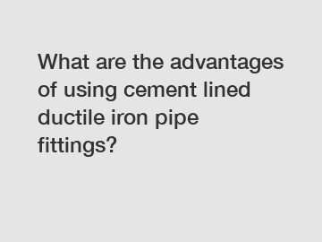 What are the advantages of using cement lined ductile iron pipe fittings?