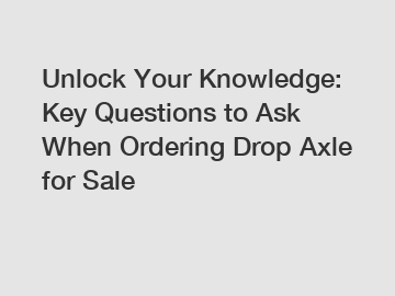 Unlock Your Knowledge: Key Questions to Ask When Ordering Drop Axle for Sale