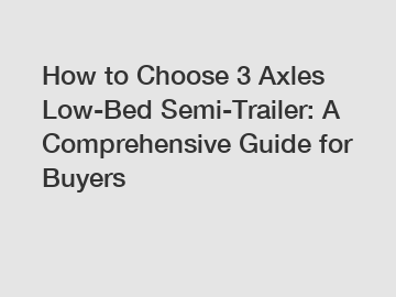 How to Choose 3 Axles Low-Bed Semi-Trailer: A Comprehensive Guide for Buyers