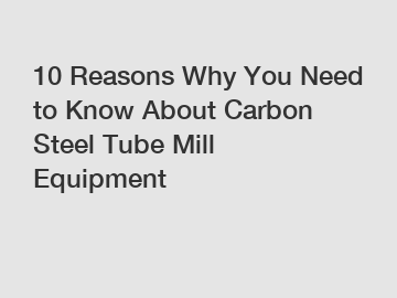 10 Reasons Why You Need to Know About Carbon Steel Tube Mill Equipment