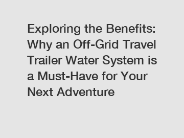 Exploring the Benefits: Why an Off-Grid Travel Trailer Water System is a Must-Have for Your Next Adventure